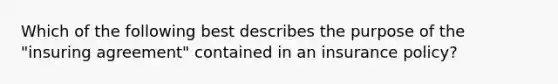 Which of the following best describes the purpose of the "insuring agreement" contained in an insurance policy?