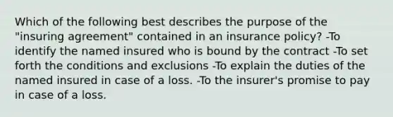 Which of the following best describes the purpose of the "insuring agreement" contained in an insurance policy? -To identify the named insured who is bound by the contract -To set forth the conditions and exclusions -To explain the duties of the named insured in case of a loss. -To the insurer's promise to pay in case of a loss.