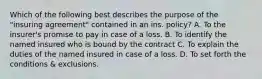 Which of the following best describes the purpose of the "insuring agreement" contained in an ins. policy? A. To the insurer's promise to pay in case of a loss. B. To identify the named insured who is bound by the contract C. To explain the duties of the named insured in case of a loss. D. To set forth the conditions & exclusions.