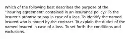 Which of the following best describes the purpose of the "insuring agreement" contained in an insurance policy? To the insurer's promise to pay in case of a loss. To identify the named insured who is bound by the contract. To explain the duties of the named insured in case of a loss. To set forth the conditions and exclusions.