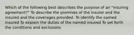 Which of the following best describes the purpose of an "insuring agreement?" To describe the promises of the insurer and the insured and the coverages provided. To identify the named insured To explain the duties of the named insured To set forth the conditions and exclusions