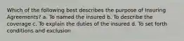 Which of the following best describes the purpose of Insuring Agreements? a. To named the insured b. To describe the coverage c. To explain the duties of the insured d. To set forth conditions and exclusion