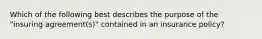 Which of the following best describes the purpose of the "insuring agreement(s)" contained in an insurance policy?