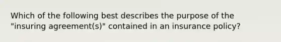 Which of the following best describes the purpose of the "insuring agreement(s)" contained in an insurance policy?