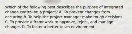 Which of the following best describes the purpose of integrated change control on a project? A. To prevent changes from occurring B. To help the project manager make tough decisions C. To provide a framework to approve, reject, and manage changes D. To foster a better team environment