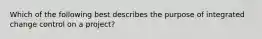 Which of the following best describes the purpose of integrated change control on a project?