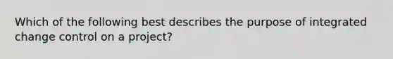 Which of the following best describes the purpose of integrated change control on a project?