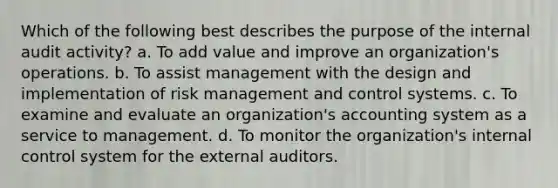 Which of the following best describes the purpose of the internal audit activity? a. To add value and improve an organization's operations. b. To assist management with the design and implementation of risk management and control systems. c. To examine and evaluate an organization's accounting system as a service to management. d. To monitor the organization's internal control system for the external auditors.