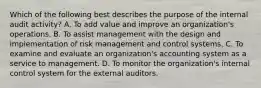 Which of the following best describes the purpose of the internal audit activity? A. To add value and improve an organization's operations. B. To assist management with the design and implementation of risk management and control systems. C. To examine and evaluate an organization's accounting system as a service to management. D. To monitor the organization's internal control system for the external auditors.