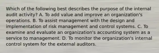 Which of the following best describes the purpose of the internal audit activity? A. To add value and improve an organization's operations. B. To assist management with the design and implementation of risk management and control systems. C. To examine and evaluate an organization's accounting system as a service to management. D. To monitor the organization's internal control system for the external auditors.