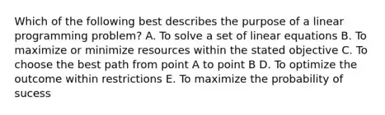 Which of the following best describes the purpose of a linear programming problem? A. To solve a set of linear equations B. To maximize or minimize resources within the stated objective C. To choose the best path from point A to point B D. To optimize the outcome within restrictions E. To maximize the probability of sucess