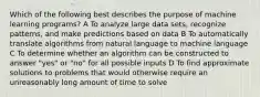 Which of the following best describes the purpose of machine learning programs? A To analyze large data sets, recognize patterns, and make predictions based on data B To automatically translate algorithms from natural language to machine language C To determine whether an algorithm can be constructed to answer "yes" or "no" for all possible inputs D To find approximate solutions to problems that would otherwise require an unreasonably long amount of time to solve