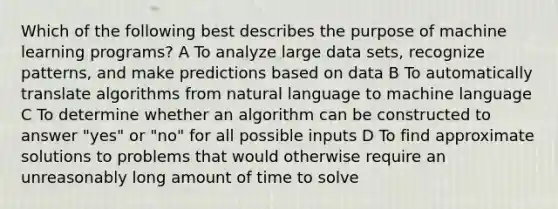 Which of the following best describes the purpose of machine learning programs? A To analyze large data sets, recognize patterns, and make predictions based on data B To automatically translate algorithms from natural language to machine language C To determine whether an algorithm can be constructed to answer "yes" or "no" for all possible inputs D To find approximate solutions to problems that would otherwise require an unreasonably long amount of time to solve