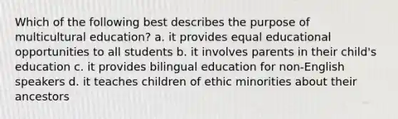 Which of the following best describes the purpose of multicultural education? a. it provides equal educational opportunities to all students b. it involves parents in their child's education c. it provides bilingual education for non-English speakers d. it teaches children of ethic minorities about their ancestors