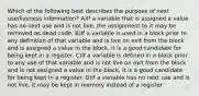 Which of the following best describes the purpose of next use/liveness information? A)If a variable that is assigned a value has no next use and is not live, the assignment to it may be removed as dead code. B)If a variable is used in a block prior to any definition of that variable and is live on exit from the block and is assigned a value in the block, it is a good candidate for being kept in a register. C)If a variable is defined in a block prior to any use of that variable and is not live on exit from the block and is not assigned a value in the block, it is a good candidate for being kept in a register. D)If a variable has no next use and is not live, it may be kept in memory instead of a register.