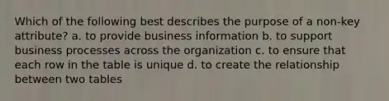 Which of the following best describes the purpose of a non-key attribute? a. to provide business information b. to support business processes across the organization c. to ensure that each row in the table is unique d. to create the relationship between two tables