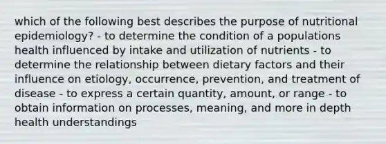 which of the following best describes the purpose of nutritional epidemiology? - to determine the condition of a populations health influenced by intake and utilization of nutrients - to determine the relationship between dietary factors and their influence on etiology, occurrence, prevention, and treatment of disease - to express a certain quantity, amount, or range - to obtain information on processes, meaning, and more in depth health understandings