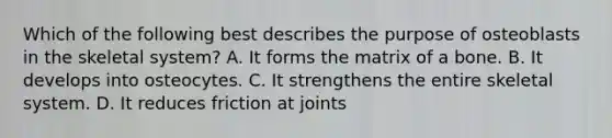 Which of the following best describes the purpose of osteoblasts in the skeletal system? A. It forms the matrix of a bone. B. It develops into osteocytes. C. It strengthens the entire skeletal system. D. It reduces friction at joints