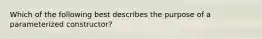 Which of the following best describes the purpose of a parameterized constructor?