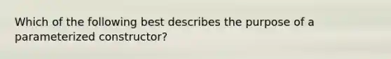 Which of the following best describes the purpose of a parameterized constructor?