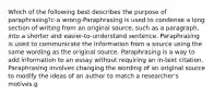 Which of the following best describes the purpose of paraphrasing?c-a wrong-Paraphrasing is used to condense a long section of writing from an original source, such as a paragraph, into a shorter and easier-to-understand sentence. Paraphrasing is used to communicate the information from a source using the same wording as the original source. Paraphrasing is a way to add information to an essay without requiring an in-text citation. Paraphrasing involves changing the wording of an original source to modify the ideas of an author to match a researcher's motives.g