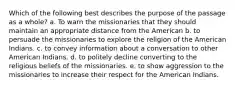 Which of the following best describes the purpose of the passage as a whole? a. To warn the missionaries that they should maintain an appropriate distance from the American b. to persuade the missionaries to explore the religion of the American Indians. c. to convey information about a conversation to other American Indians. d. to politely decline converting to the religious beliefs of the missionaries. e. to show aggression to the missionaries to increase their respect for the American Indians.