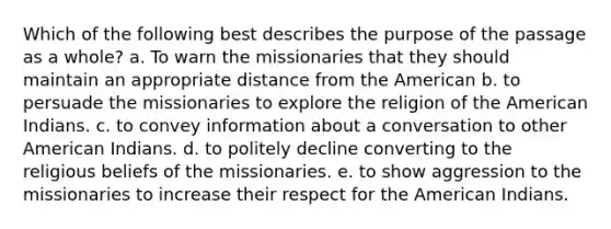 Which of the following best describes the purpose of the passage as a whole? a. To warn the missionaries that they should maintain an appropriate distance from the American b. to persuade the missionaries to explore the religion of the American Indians. c. to convey information about a conversation to other American Indians. d. to politely decline converting to the religious beliefs of the missionaries. e. to show aggression to the missionaries to increase their respect for the American Indians.