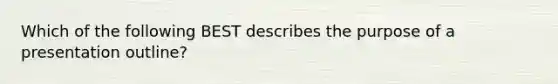 Which of the following BEST describes the purpose of a presentation outline?