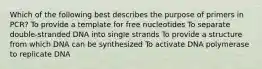 Which of the following best describes the purpose of primers in PCR? To provide a template for free nucleotides To separate double-stranded DNA into single strands To provide a structure from which DNA can be synthesized To activate DNA polymerase to replicate DNA