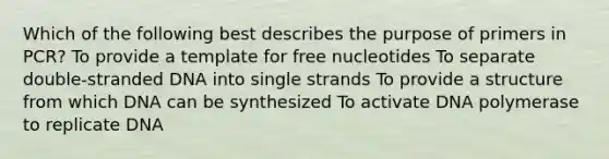 Which of the following best describes the purpose of primers in PCR? To provide a template for free nucleotides To separate double-stranded DNA into single strands To provide a structure from which DNA can be synthesized To activate DNA polymerase to replicate DNA