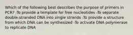 Which of the following best describes the purpose of primers in PCR? -To provide a template for free nucleotides -To separate double-stranded DNA into single strands -To provide a structure from which DNA can be synthesized -To activate DNA polymerase to replicate DNA