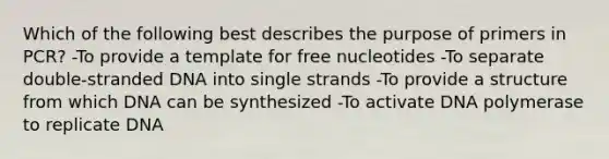 Which of the following best describes the purpose of primers in PCR? -To provide a template for free nucleotides -To separate double-stranded DNA into single strands -To provide a structure from which DNA can be synthesized -To activate DNA polymerase to replicate DNA