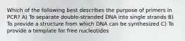 Which of the following best describes the purpose of primers in PCR? A) To separate double-stranded DNA into single strands B) To provide a structure from which DNA can be synthesized C) To provide a template for free nucleotides