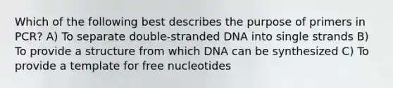 Which of the following best describes the purpose of primers in PCR? A) To separate double-stranded DNA into single strands B) To provide a structure from which DNA can be synthesized C) To provide a template for free nucleotides