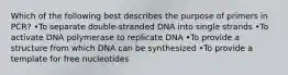 Which of the following best describes the purpose of primers in PCR? •To separate double-stranded DNA into single strands •To activate DNA polymerase to replicate DNA •To provide a structure from which DNA can be synthesized •To provide a template for free nucleotides