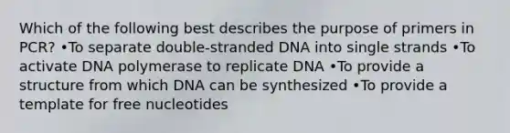 Which of the following best describes the purpose of primers in PCR? •To separate double-stranded DNA into single strands •To activate DNA polymerase to replicate DNA •To provide a structure from which DNA can be synthesized •To provide a template for free nucleotides