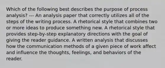 Which of the following best describes the purpose of process analysis? --- An analysis paper that correctly utilizes all of the steps of the writing process. A rhetorical style that combines two or more ideas to produce something new. A rhetorical style that provides step-by-step explanatory directions with the goal of giving the reader guidance. A written analysis that discusses how the communication methods of a given piece of work affect and influence the thoughts, feelings, and behaviors of the reader.