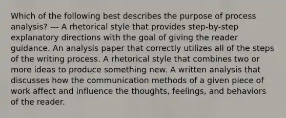 Which of the following best describes the purpose of process analysis? --- A rhetorical style that provides step-by-step explanatory directions with the goal of giving the reader guidance. An analysis paper that correctly utilizes all of the steps of the writing process. A rhetorical style that combines two or more ideas to produce something new. A written analysis that discusses how the communication methods of a given piece of work affect and influence the thoughts, feelings, and behaviors of the reader.