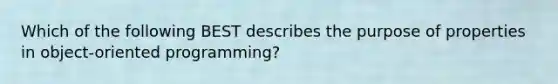 Which of the following BEST describes the purpose of properties in object-oriented programming?