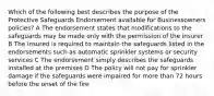 Which of the following best describes the purpose of the Protective Safeguards Endorsement available for Businessowners policies? A The endorsement states that modifications to the safeguards may be made only with the permission of the insurer B The insured is required to maintain the safeguards listed in the endorsements such as automatic sprinkler systems or security services C The endorsement simply describes the safeguards installed at the premises D The policy will not pay for sprinkler damage if the safeguards were impaired for more than 72 hours before the onset of the fire