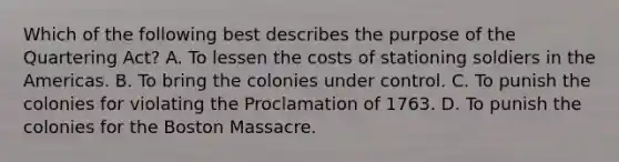 Which of the following best describes the purpose of the Quartering Act? A. To lessen the costs of stationing soldiers in the Americas. B. To bring the colonies under control. C. To punish the colonies for violating the Proclamation of 1763. D. To punish the colonies for the Boston Massacre.