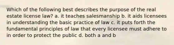 Which of the following best describes the purpose of the real estate license law? a. it teaches salesmanship b. it aids licensees in understanding the basic practice of law c. it puts forth the fundamental principles of law that every licensee must adhere to in order to protect the public d. both a and b