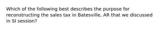 Which of the following best describes the purpose for reconstructing the sales tax in Batesville, AR that we discussed in SI session?