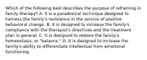 Which of the following best describes the purpose of reframing in family therapy? A. It is a paradoxical technique designed to harness the family's resistance in the service of positive behavioral change. B. It is designed to increase the family's compliance with the therapist's directives and the treatment plan in general. C. It is designed to restore the family's homeostasis, or "balance." D. It is designed to increase the family's ability to differentiate intellectual from emotional functioning.