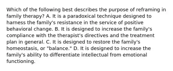 Which of the following best describes the purpose of reframing in <a href='https://www.questionai.com/knowledge/kTFSmi6TX8-family-therapy' class='anchor-knowledge'>family therapy</a>? A. It is a paradoxical technique designed to harness the family's resistance in the service of positive behavioral change. B. It is designed to increase the family's compliance with the therapist's directives and the treatment plan in general. C. It is designed to restore the family's homeostasis, or "balance." D. It is designed to increase the family's ability to differentiate intellectual from emotional functioning.