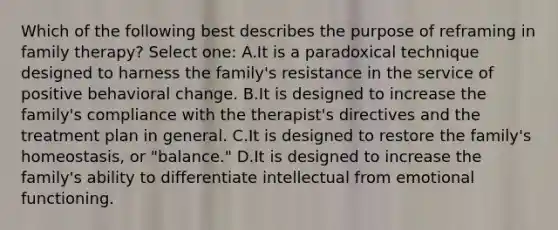 Which of the following best describes the purpose of reframing in family therapy? Select one: A.It is a paradoxical technique designed to harness the family's resistance in the service of positive behavioral change. B.It is designed to increase the family's compliance with the therapist's directives and the treatment plan in general. C.It is designed to restore the family's homeostasis, or "balance." D.It is designed to increase the family's ability to differentiate intellectual from emotional functioning.