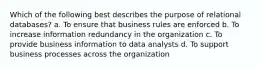 Which of the following best describes the purpose of relational databases? a. To ensure that business rules are enforced b. To increase information redundancy in the organization c. To provide business information to data analysts d. To support business processes across the organization