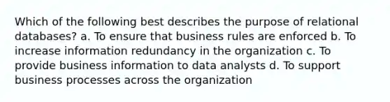 Which of the following best describes the purpose of relational databases? a. To ensure that business rules are enforced b. To increase information redundancy in the organization c. To provide business information to data analysts d. To support business processes across the organization