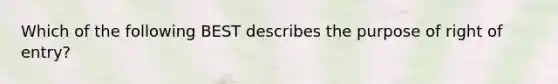 Which of the following BEST describes the purpose of right of entry?