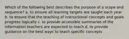 Which of the following best describes the purpose of a scope and sequence? a. to ensure all learning targets are taught each year b. to ensure that the teaching of instructional concepts and goals progress logically c. to provide accessible summaries of the information teachers are expected to teach d. to provide guidance on the best ways to teach specific concepts